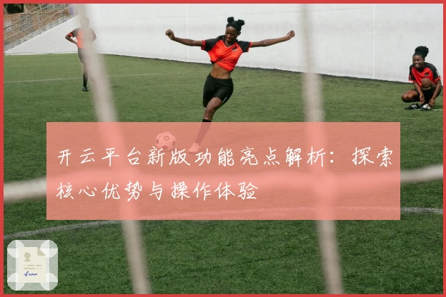 开云平台新版功能亮点解析：探索核心优势与操作体验