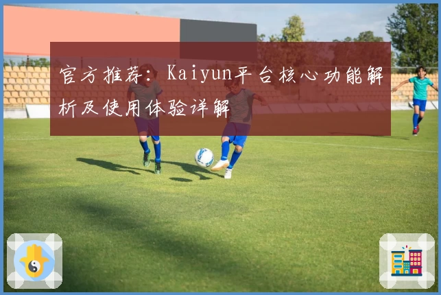 官方推荐：Kaiyun平台核心功能解析及使用体验详解