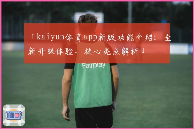 「kaiyun体育app新版功能介绍：全新升级体验，核心亮点解析」