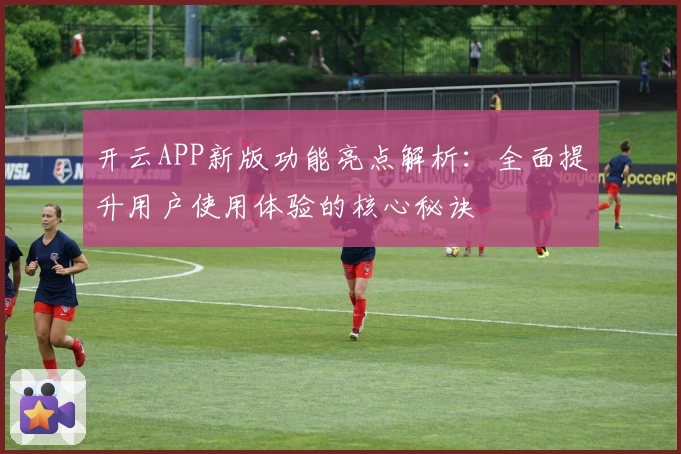 开云APP新版功能亮点解析：全面提升用户使用体验的核心秘诀